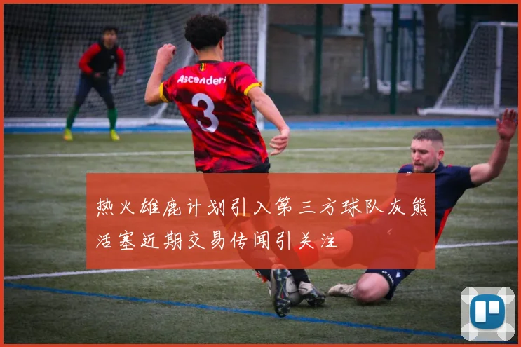 热火雄鹿计划引入第三方球队灰熊活塞近期交易传闻引关注