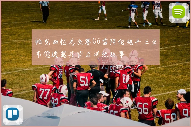 帕克回忆总决赛G6雷阿伦绝平三分韦德透露其背后训练故事