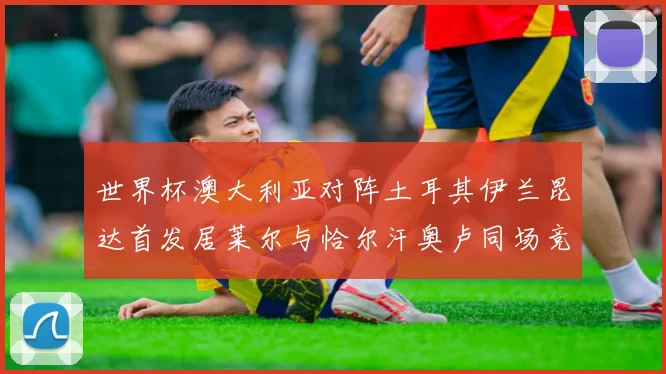 世界杯澳大利亚对阵土耳其伊兰昆达首发居莱尔与恰尔汗奥卢同场竞技