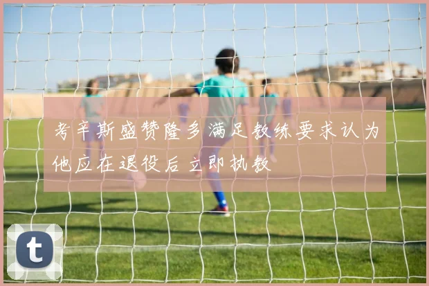 考辛斯盛赞隆多满足教练要求认为他应在退役后立即执教