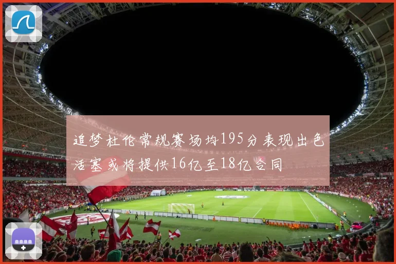 追梦杜伦常规赛场均195分表现出色活塞或将提供16亿至18亿合同