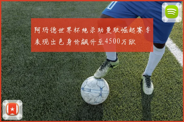 阿玛德世界杯绝杀助曼联崛起赛季表现出色身价飙升至4500万欧