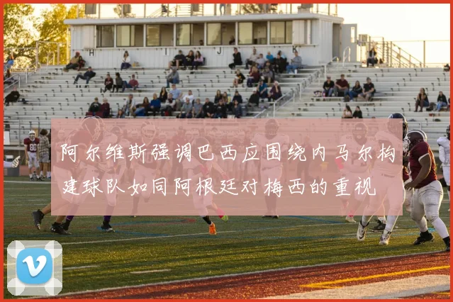 阿尔维斯强调巴西应围绕内马尔构建球队如同阿根廷对梅西的重视