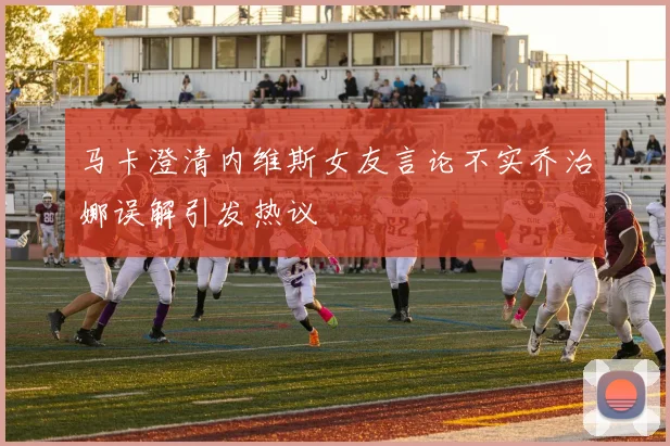 马卡澄清内维斯女友言论不实乔治娜误解引发热议