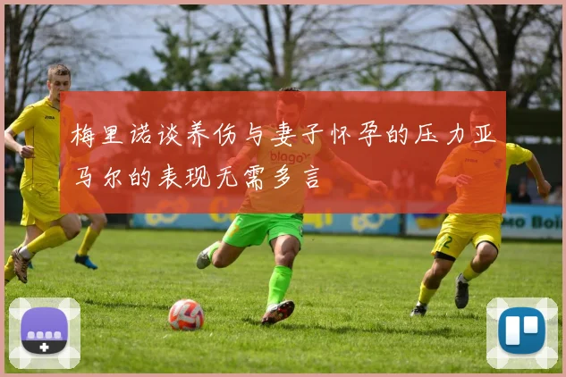 梅里诺谈养伤与妻子怀孕的压力亚马尔的表现无需多言