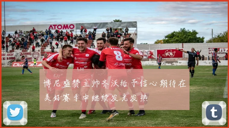 博尼盛赞主帅齐沃给予信心期待在美好赛季中继续发光发热