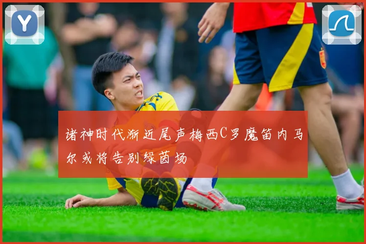 诸神时代渐近尾声梅西C罗魔笛内马尔或将告别绿茵场