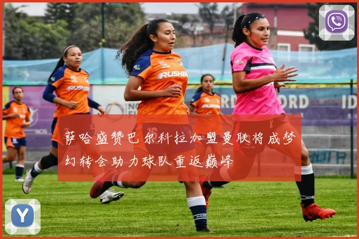 萨哈盛赞巴尔科拉加盟曼联将成梦幻转会助力球队重返巅峰