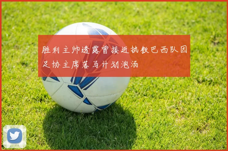 胜利主帅透露曾接近执教巴西队因足协主席落马计划泡汤