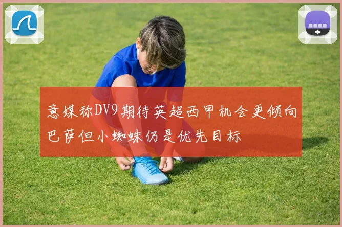 意媒称DV9期待英超西甲机会更倾向巴萨但小蜘蛛仍是优先目标
