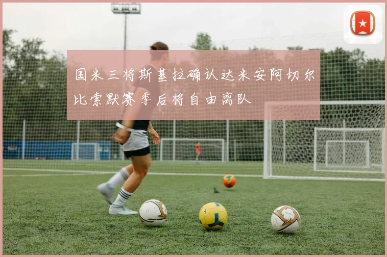 国米三将斯基拉确认达米安阿切尔比索默赛季后将自由离队