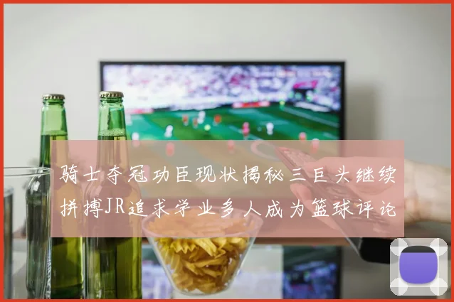 骑士夺冠功臣现状揭秘三巨头继续拼搏JR追求学业多人成为篮球评论员