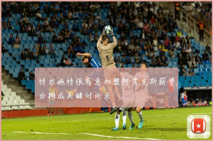 特尔施特根有意加盟阿贾克斯薪资分摊成关键讨论点