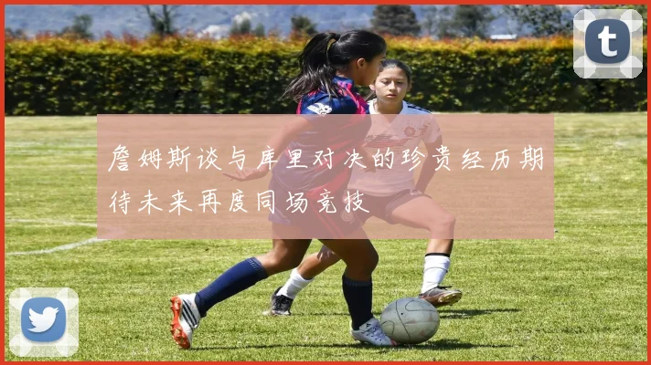 詹姆斯谈与库里对决的珍贵经历期待未来再度同场竞技