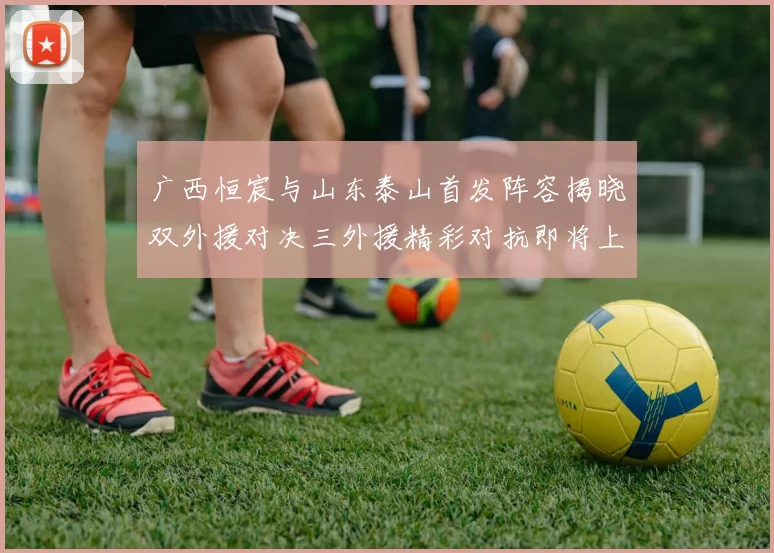 广西恒宸与山东泰山首发阵容揭晓双外援对决三外援精彩对抗即将上演