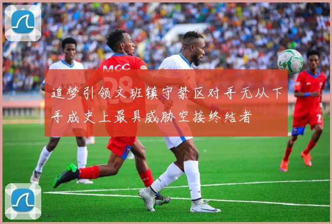追梦引领文班镇守禁区对手无从下手成史上最具威胁空接终结者