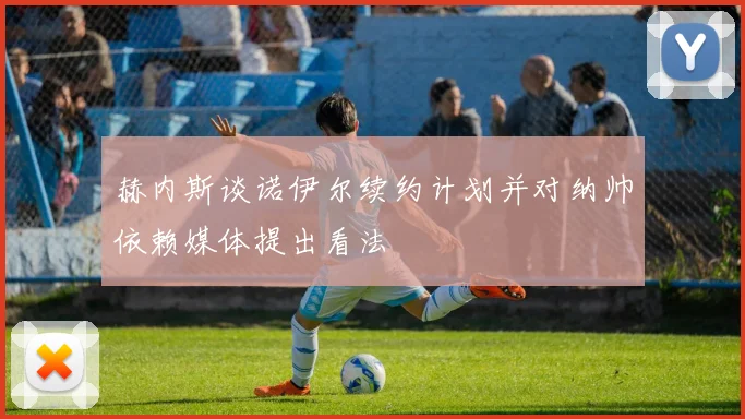 赫内斯谈诺伊尔续约计划并对纳帅依赖媒体提出看法