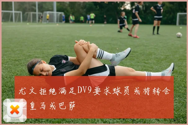 尤文拒绝满足DV9要求球员或将转会至皇马或巴萨