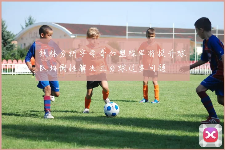 铁林分析字母哥加盟绿军将提升球队均衡性解决三分球过多问题