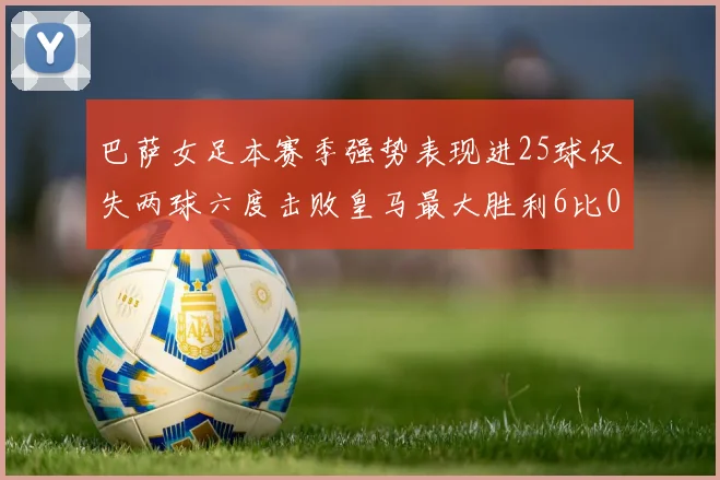 巴萨女足本赛季强势表现进25球仅失两球六度击败皇马最大胜利6比0